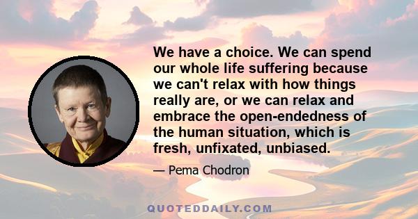 We have a choice. We can spend our whole life suffering because we can't relax with how things really are, or we can relax and embrace the open-endedness of the human situation, which is fresh, unfixated, unbiased.