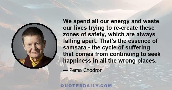 We spend all our energy and waste our lives trying to re-create these zones of safety, which are always falling apart. That's the essence of samsara - the cycle of suffering that comes from continuing to seek happiness