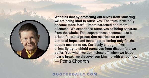 We think that by protecting ourselves from suffering, we are being kind to ourselves. The truth is we only become more fearful, more hardened and more alienated. We experience ourselves as being separate from the whole. 