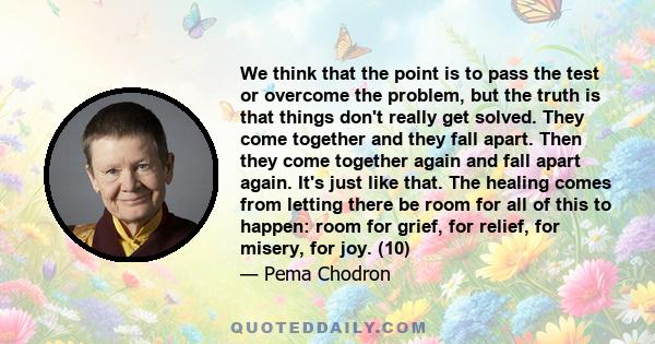 We think that the point is to pass the test or overcome the problem, but the truth is that things don't really get solved. They come together and they fall apart. Then they come together again and fall apart again. It's 