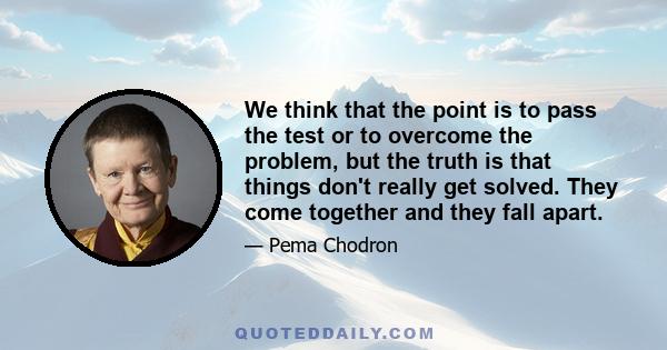 We think that the point is to pass the test or to overcome the problem, but the truth is that things don't really get solved. They come together and they fall apart.