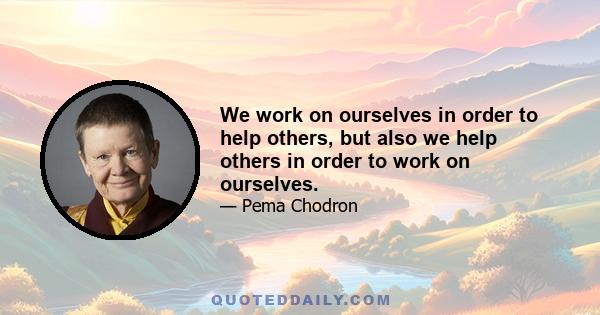 We work on ourselves in order to help others, but also we help others in order to work on ourselves.