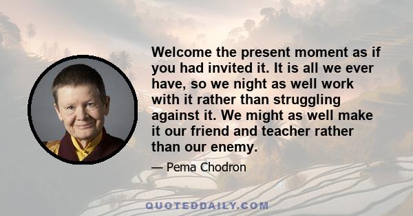 Welcome the present moment as if you had invited it. It is all we ever have, so we night as well work with it rather than struggling against it. We might as well make it our friend and teacher rather than our enemy.