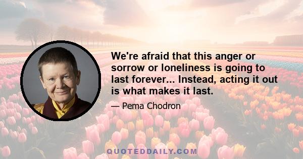 We're afraid that this anger or sorrow or loneliness is going to last forever... Instead, acting it out is what makes it last.