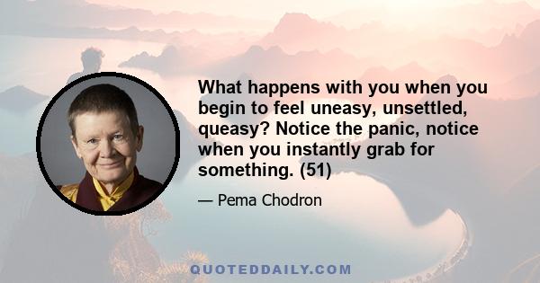 What happens with you when you begin to feel uneasy, unsettled, queasy? Notice the panic, notice when you instantly grab for something. (51)