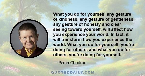 What you do for yourself, any gesture of kindness, any gesture of gentleness, any gesture of honesty and clear seeing toward yourself, will affect how you experience your world. In fact, it will transform how you