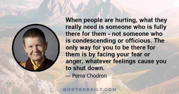 When people are hurting, what they really need is someone who is fully there for them - not someone who is condescending or officious. The only way for you to be there for them is by facing your fear or anger, whatever