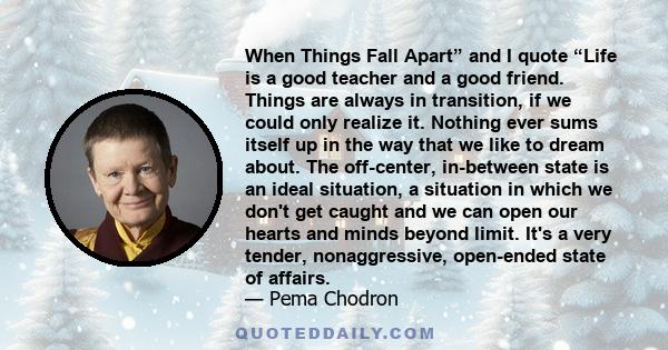 When Things Fall Apart” and I quote “Life is a good teacher and a good friend. Things are always in transition, if we could only realize it. Nothing ever sums itself up in the way that we like to dream about. The