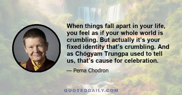 When things fall apart in your life, you feel as if your whole world is crumbling. But actually it’s your fixed identity that’s crumbling. And as Chögyam Trungpa used to tell us, that’s cause for celebration.