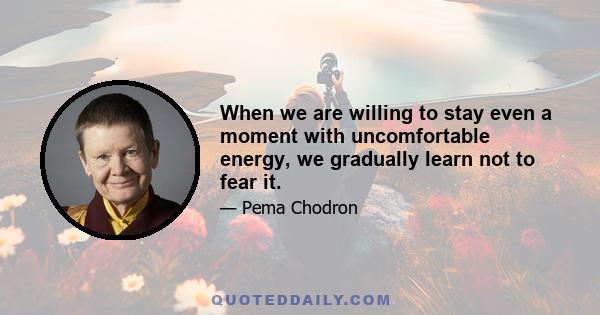 When we are willing to stay even a moment with uncomfortable energy, we gradually learn not to fear it.