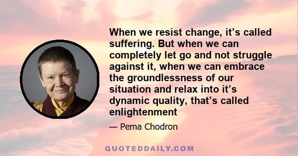 When we resist change, it’s called suffering. But when we can completely let go and not struggle against it, when we can embrace the groundlessness of our situation and relax into it’s dynamic quality, that’s called