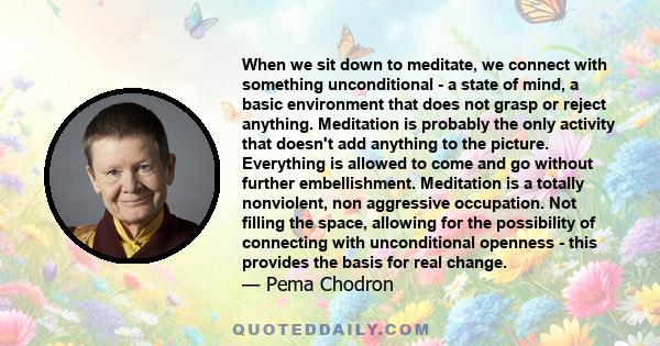 When we sit down to meditate, we connect with something unconditional - a state of mind, a basic environment that does not grasp or reject anything. Meditation is probably the only activity that doesn't add anything to