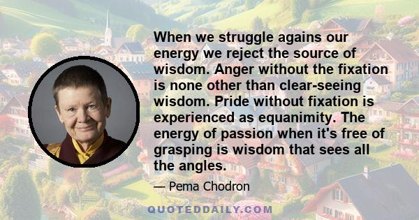 When we struggle agains our energy we reject the source of wisdom. Anger without the fixation is none other than clear-seeing wisdom. Pride without fixation is experienced as equanimity. The energy of passion when it's