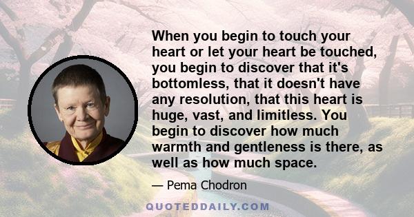 When you begin to touch your heart or let your heart be touched, you begin to discover that it's bottomless, that it doesn't have any resolution, that this heart is huge, vast, and limitless. You begin to discover how