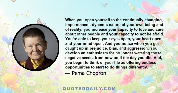 When you open yourself to the continually changing, impermanent, dynamic nature of your own being and of reality, you increase your capacity to love and care about other people and your capacity to not be afraid. You're 