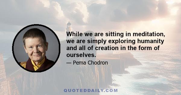 While we are sitting in meditation, we are simply exploring humanity and all of creation in the form of ourselves. We can become the world's greatest experts on anger, jealousy, and self-deprecatio n, as well as on