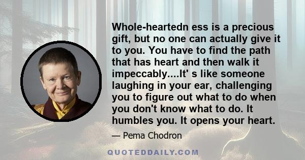 Whole-heartedn ess is a precious gift, but no one can actually give it to you. You have to find the path that has heart and then walk it impeccably....It' s like someone laughing in your ear, challenging you to figure