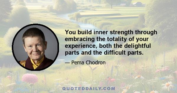 You build inner strength through embracing the totality of your experience, both the delightful parts and the difficult parts.