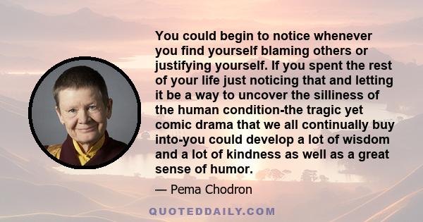 You could begin to notice whenever you find yourself blaming others or justifying yourself. If you spent the rest of your life just noticing that and letting it be a way to uncover the silliness of the human