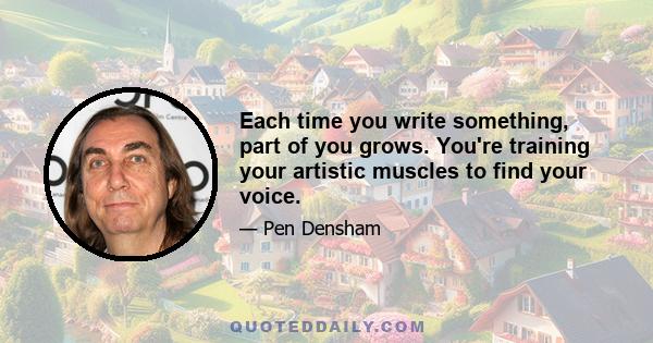 Each time you write something, part of you grows. You're training your artistic muscles to find your voice.