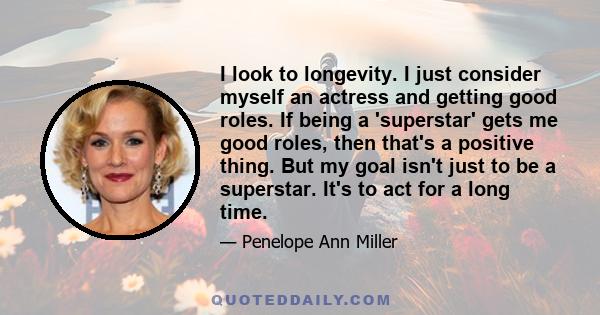 I look to longevity. I just consider myself an actress and getting good roles. If being a 'superstar' gets me good roles, then that's a positive thing. But my goal isn't just to be a superstar. It's to act for a long