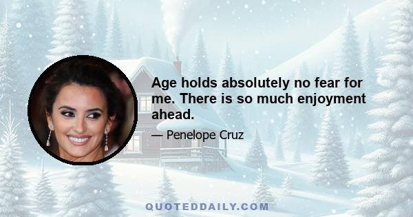 Age holds absolutely no fear for me. There is so much enjoyment ahead.