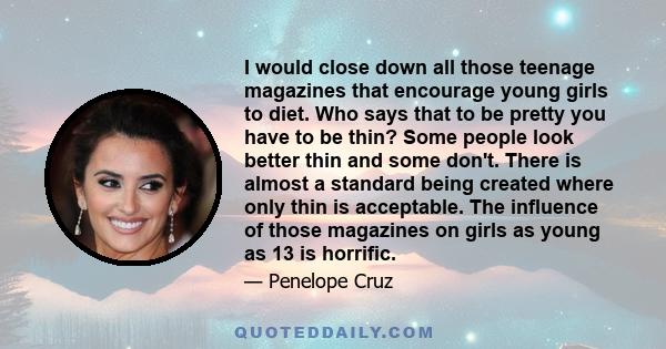 I would close down all those teenage magazines that encourage young girls to diet. Who says that to be pretty you have to be thin? Some people look better thin and some don't. There is almost a standard being created