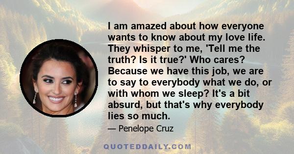 I am amazed about how everyone wants to know about my love life. They whisper to me, 'Tell me the truth? Is it true?' Who cares? Because we have this job, we are to say to everybody what we do, or with whom we sleep?