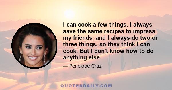 I can cook a few things. I always save the same recipes to impress my friends, and I always do two or three things, so they think I can cook. But I don't know how to do anything else.