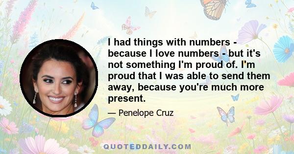 I had things with numbers - because I love numbers - but it's not something I'm proud of. I'm proud that I was able to send them away, because you're much more present.