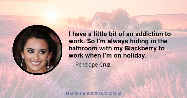 I have a little bit of an addiction to work. So I'm always hiding in the bathroom with my Blackberry to work when I'm on holiday.