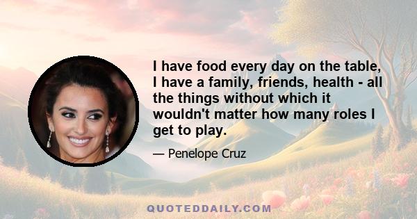 I have food every day on the table, I have a family, friends, health - all the things without which it wouldn't matter how many roles I get to play.