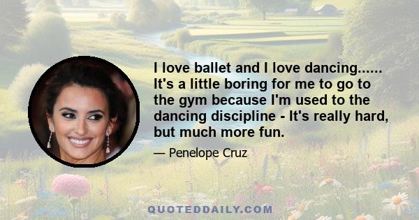 I love ballet and I love dancing...... It's a little boring for me to go to the gym because I'm used to the dancing discipline - It's really hard, but much more fun.