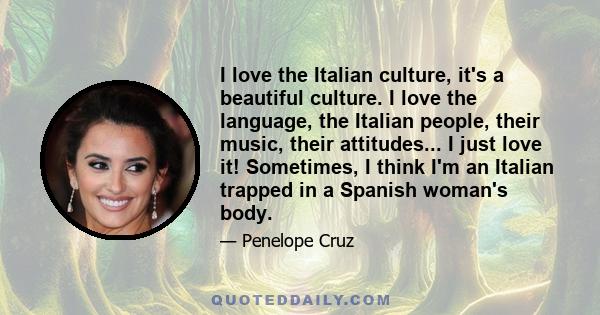 I love the Italian culture, it's a beautiful culture. I love the language, the Italian people, their music, their attitudes... I just love it! Sometimes, I think I'm an Italian trapped in a Spanish woman's body.