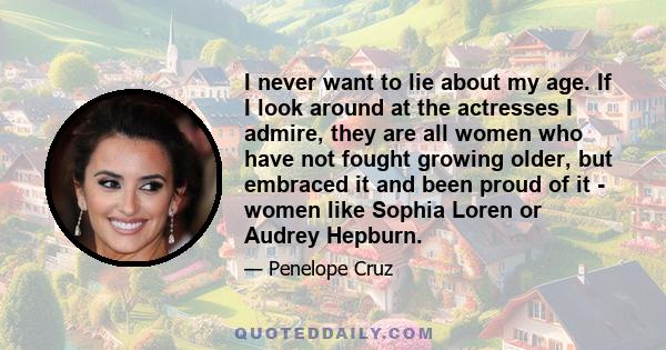 I never want to lie about my age. If I look around at the actresses I admire, they are all women who have not fought growing older, but embraced it and been proud of it - women like Sophia Loren or Audrey Hepburn.