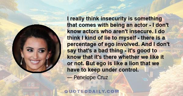 I really think insecurity is something that comes with being an actor - I don't know actors who aren't insecure. I do think I kind of lie to myself - there is a percentage of ego involved. And I don't say that's a bad