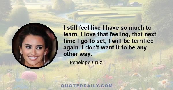 I still feel like I have so much to learn. I love that feeling, that next time I go to set, I will be terrified again. I don't want it to be any other way.