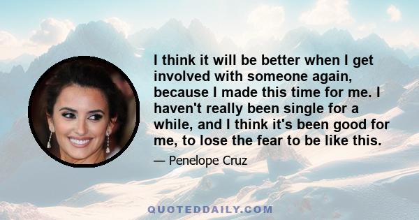 I think it will be better when I get involved with someone again, because I made this time for me. I haven't really been single for a while, and I think it's been good for me, to lose the fear to be like this.