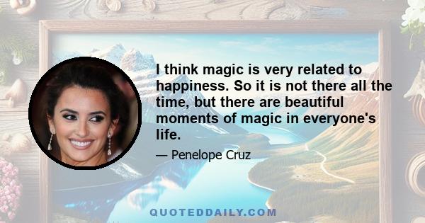 I think magic is very related to happiness. So it is not there all the time, but there are beautiful moments of magic in everyone's life.