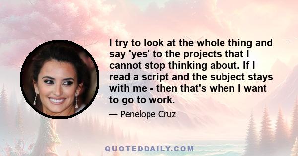 I try to look at the whole thing and say 'yes' to the projects that I cannot stop thinking about. If I read a script and the subject stays with me - then that's when I want to go to work.