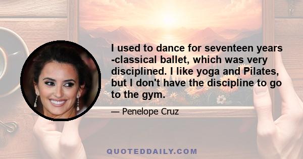 I used to dance for seventeen years -classical ballet, which was very disciplined. I like yoga and Pilates, but I don't have the discipline to go to the gym.