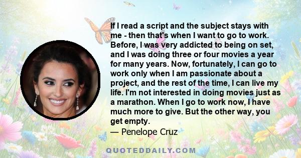 If I read a script and the subject stays with me - then that's when I want to go to work. Before, I was very addicted to being on set, and I was doing three or four movies a year for many years. Now, fortunately, I can