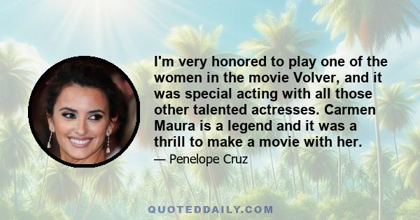 I'm very honored to play one of the women in the movie Volver, and it was special acting with all those other talented actresses. Carmen Maura is a legend and it was a thrill to make a movie with her.