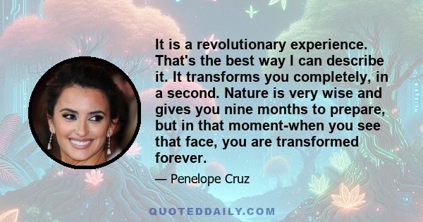 It is a revolutionary experience. That's the best way I can describe it. It transforms you completely, in a second. Nature is very wise and gives you nine months to prepare, but in that moment-when you see that face,