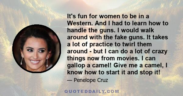 It's fun for women to be in a Western. And I had to learn how to handle the guns. I would walk around with the fake guns. It takes a lot of practice to twirl them around - but I can do a lot of crazy things now from