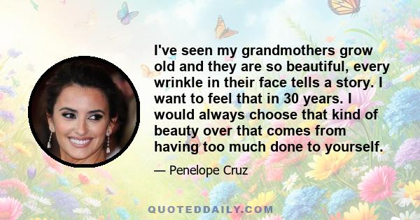 I've seen my grandmothers grow old and they are so beautiful, every wrinkle in their face tells a story. I want to feel that in 30 years. I would always choose that kind of beauty over that comes from having too much