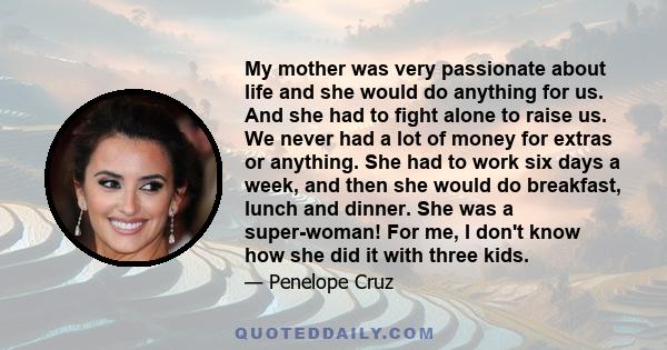 My mother was very passionate about life and she would do anything for us. And she had to fight alone to raise us. We never had a lot of money for extras or anything. She had to work six days a week, and then she would