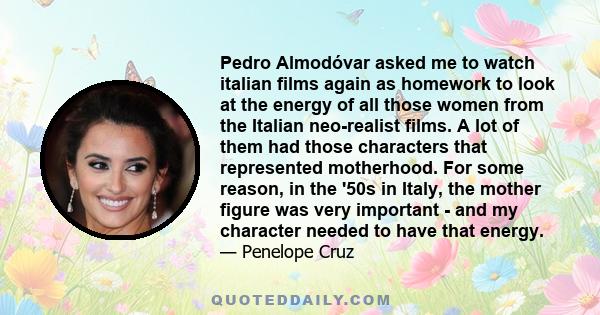 Pedro Almodóvar asked me to watch italian films again as homework to look at the energy of all those women from the Italian neo-realist films. A lot of them had those characters that represented motherhood. For some