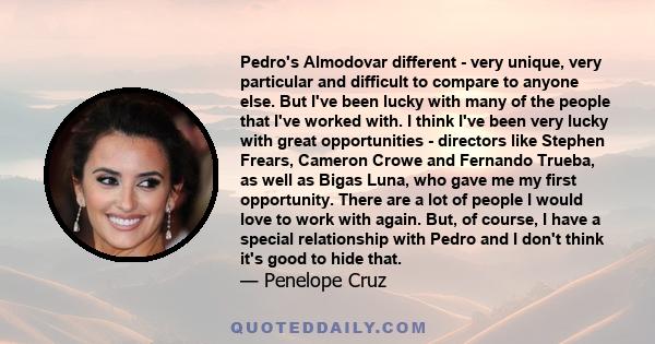 Pedro's Almodovar different - very unique, very particular and difficult to compare to anyone else. But I've been lucky with many of the people that I've worked with. I think I've been very lucky with great