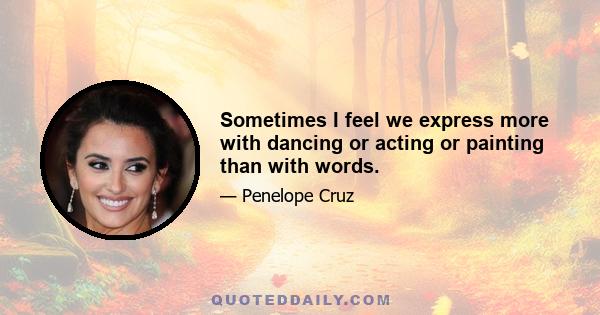 Sometimes I feel we express more with dancing or acting or painting than with words.